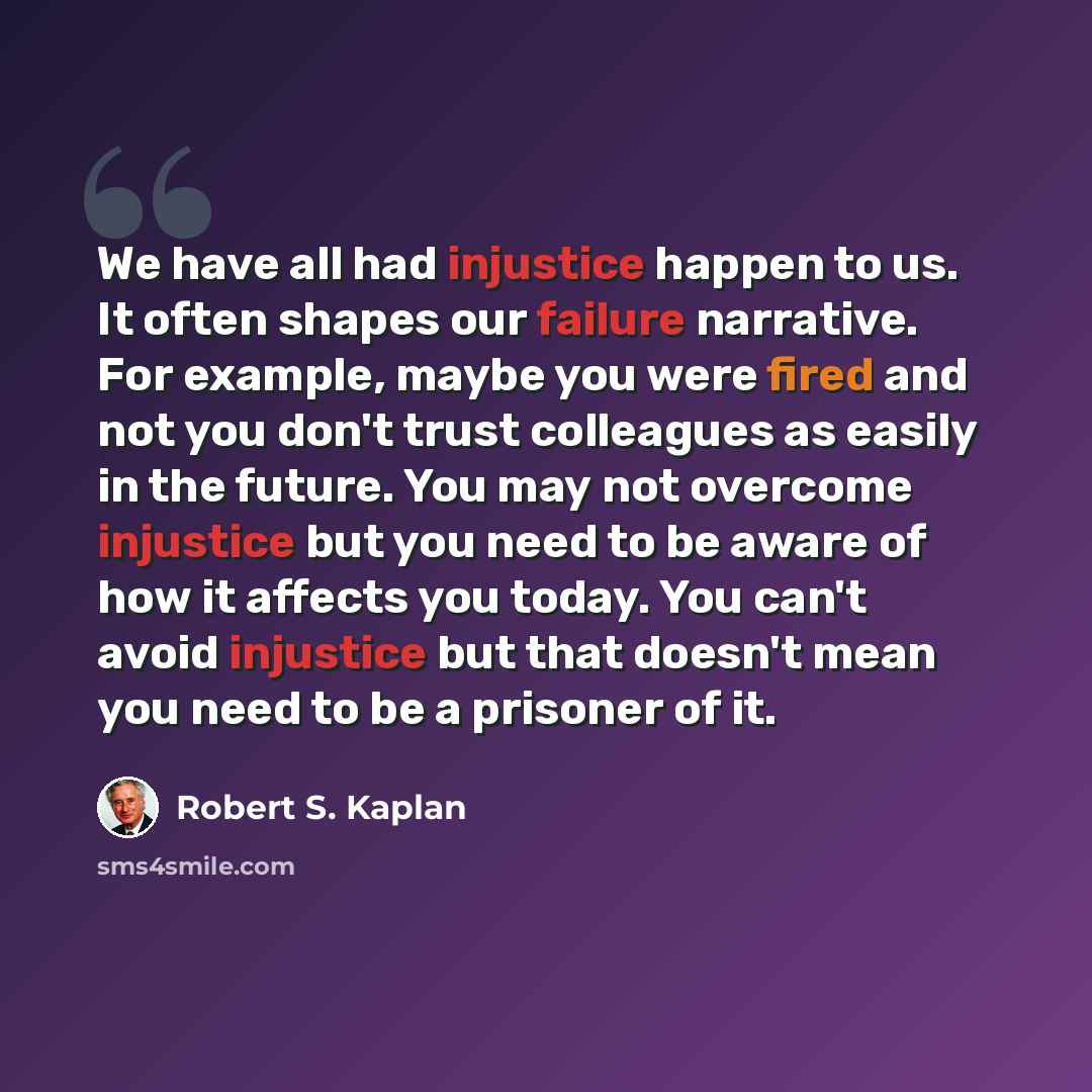 “We have all had injustice happen to us. It often shapes our failure narrative. For example, maybe you were fired and not you don't trust colleagues as easily in the future. You may not overcome injustice but you need to be aware of how it affects you today. You can't avoid injustice but that…” quote by Robert S. Kaplan
