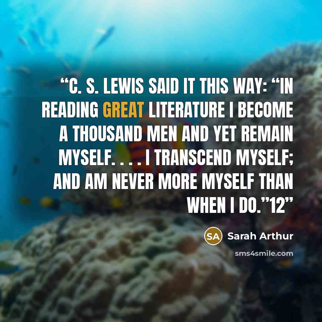 “C. S. Lewis said it this way: “In reading great literature I become a thousand men and yet remain myself. . . . I transcend myself; and am never more myself than when I do.”12” quote by Sarah Arthur