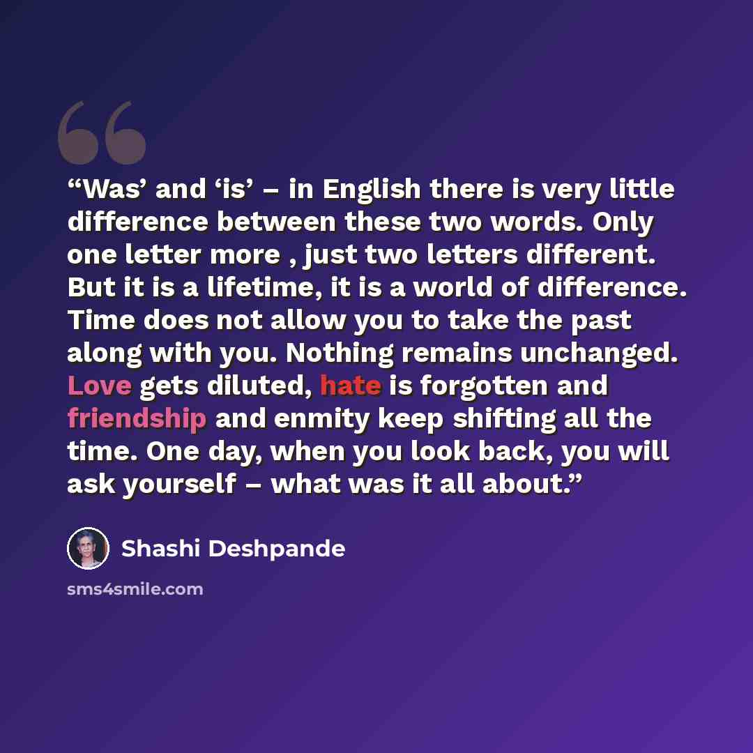 “Was’ and ‘is’ – in English there is very little difference between these two words. Only one letter more , just two letters different. But it is a lifetime, it is a world of difference. Time does not allow you to take the past along with you. Nothing remains unchanged. Love gets diluted, hate is…” quote by Shashi Deshpande