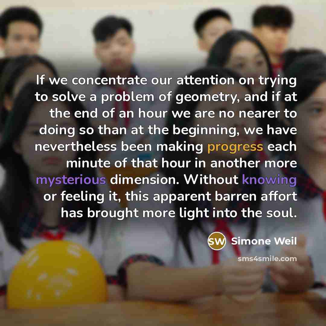 “If we concentrate our attention on trying to solve a problem of geometry, and if at the end of an hour we are no nearer to doing so than at the beginning, we have nevertheless been making progress each minute of that hour in another more mysterious dimension. Without knowing or feeling it, this…” quote by Simone Weil