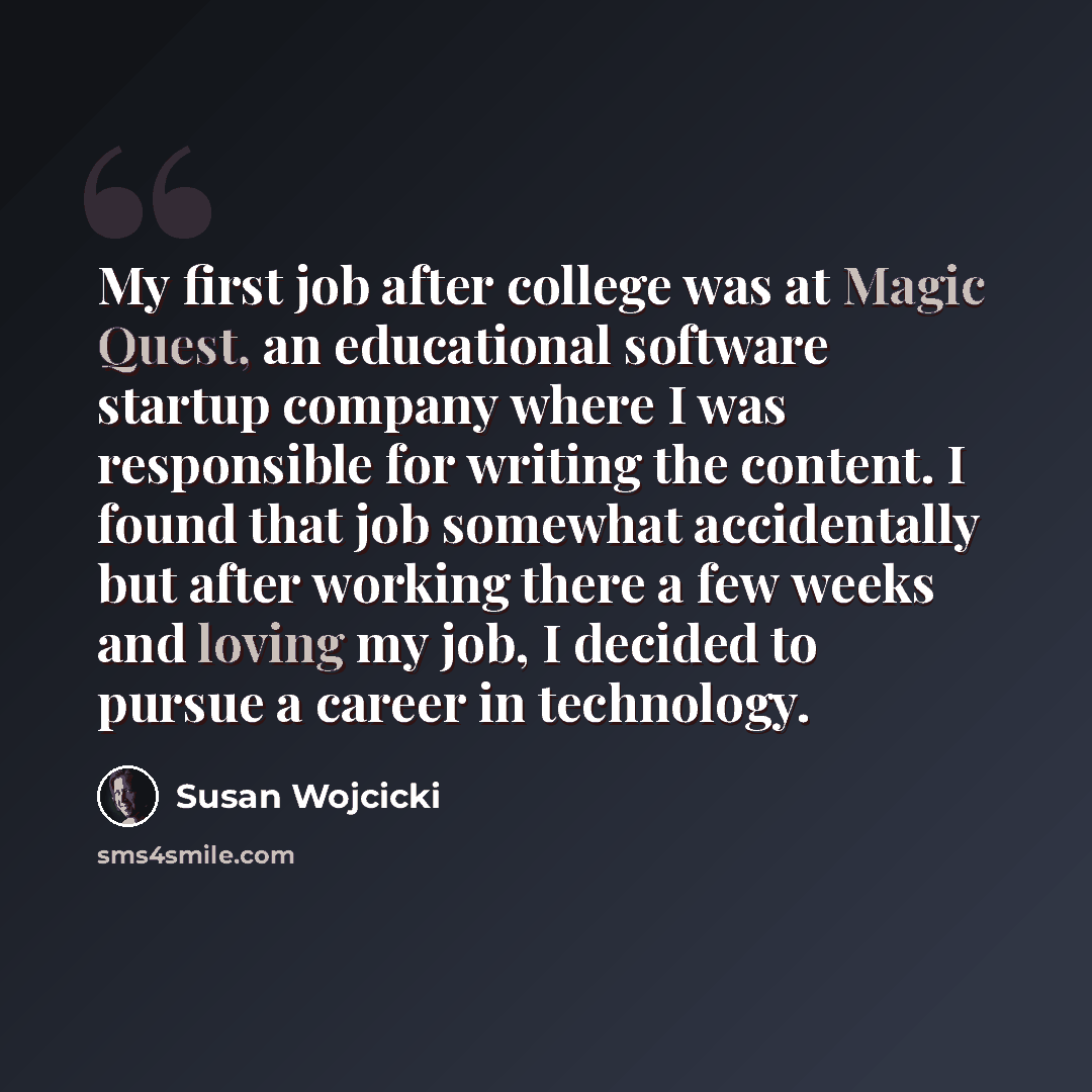 “My first job after college was at Magic Quest, an educational software startup company where I was responsible for writing the content. I found that job somewhat accidentally but after working there a few weeks and loving my job, I decided to pursue a career in technology.” quote by Susan Wojcicki