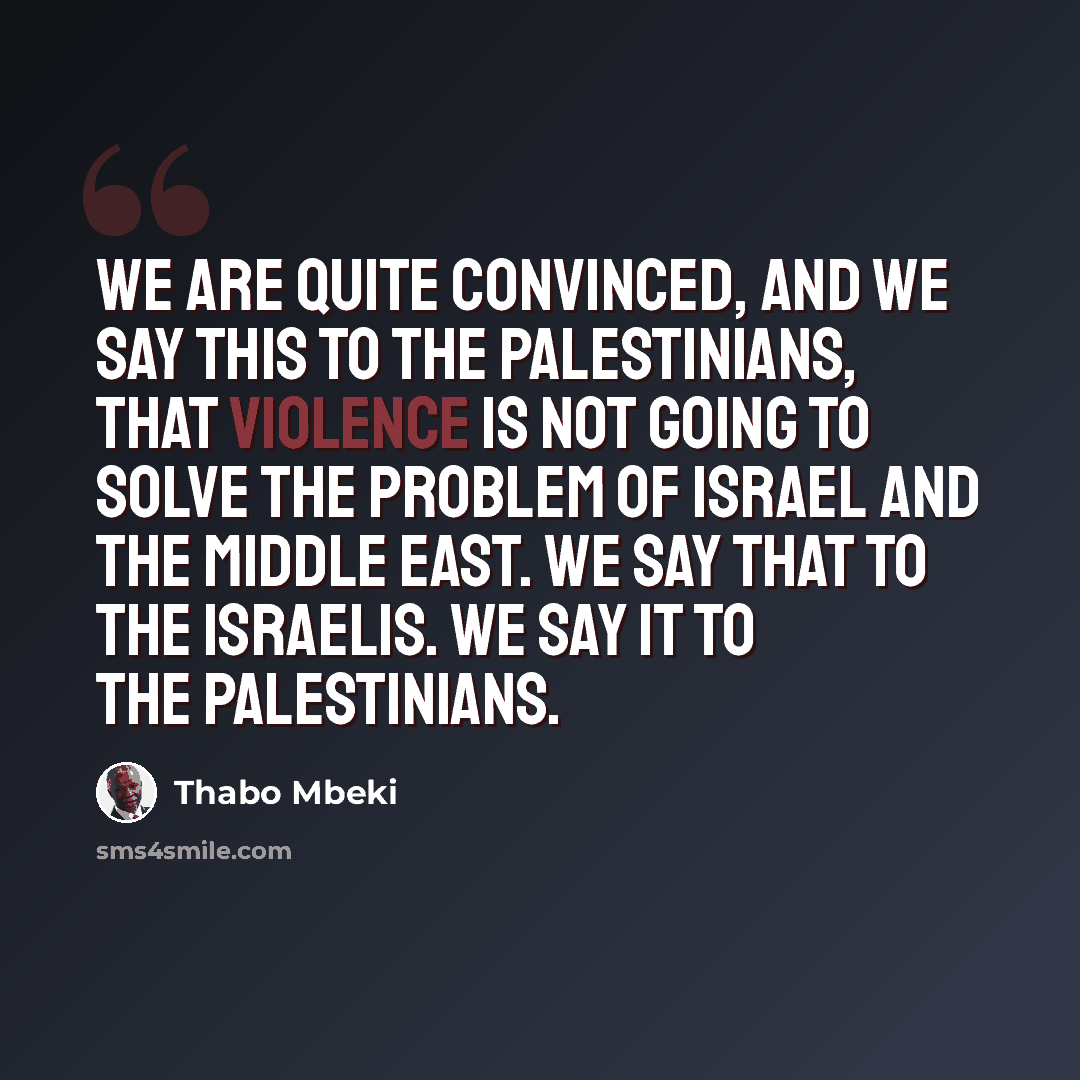 “We are quite convinced, and we say this to the Palestinians, that violence is not going to solve the problem of Israel and the Middle East. We say that to the Israelis. We say it to the Palestinians.” quote by Thabo Mbeki