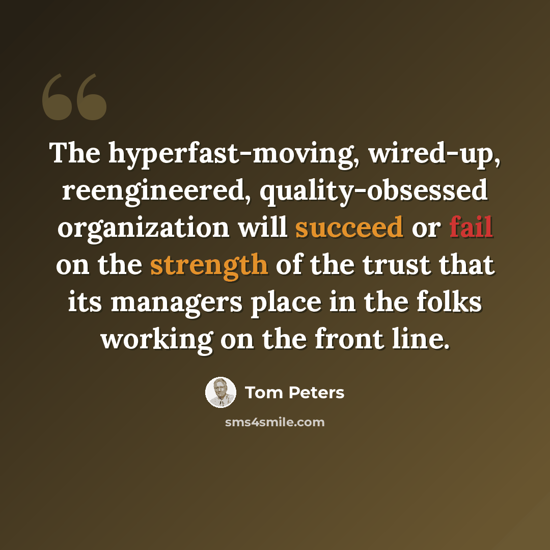 “The hyperfast-moving, wired-up, reengineered, quality-obsessed organization will succeed or fail on the strength of the trust that its managers place in the folks working on the front line.” quote by Tom Peters