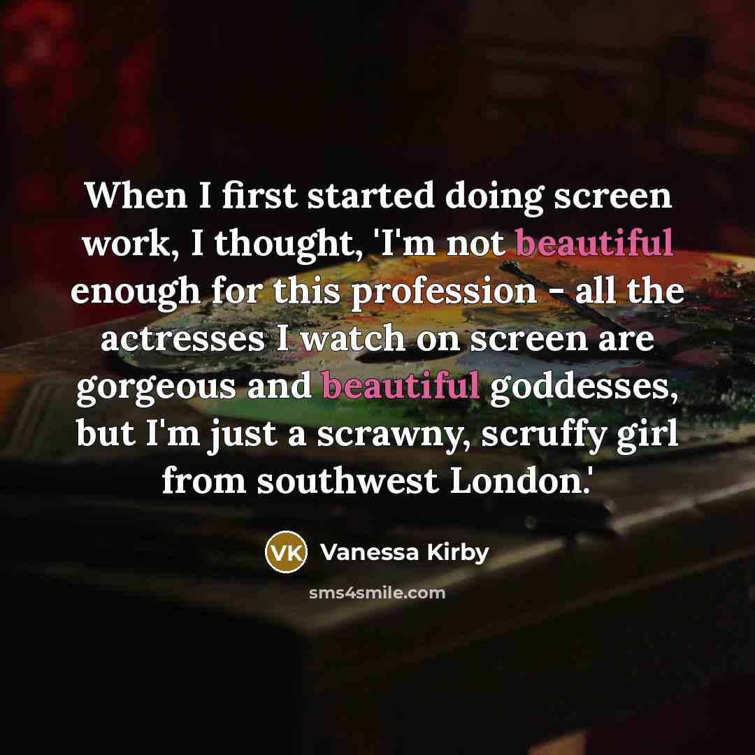 “When I first started doing screen work, I thought, 'I'm not beautiful enough for this profession - all the actresses I watch on screen are gorgeous and beautiful goddesses, but I'm just a scrawny, scruffy girl from southwest London.'” quote by Vanessa Kirby
