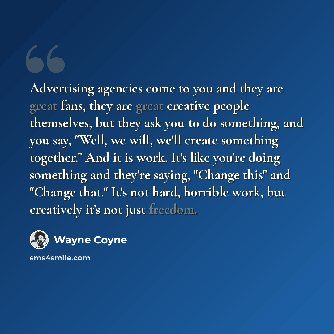 “Advertising agencies come to you and they are great fans, they are great creative people themselves, but they ask you to do something, and you say, "Well, we will, we'll create something together." And it is work. It's like you're doing something and they're saying, "Change this" and "Change…” quote by Wayne Coyne