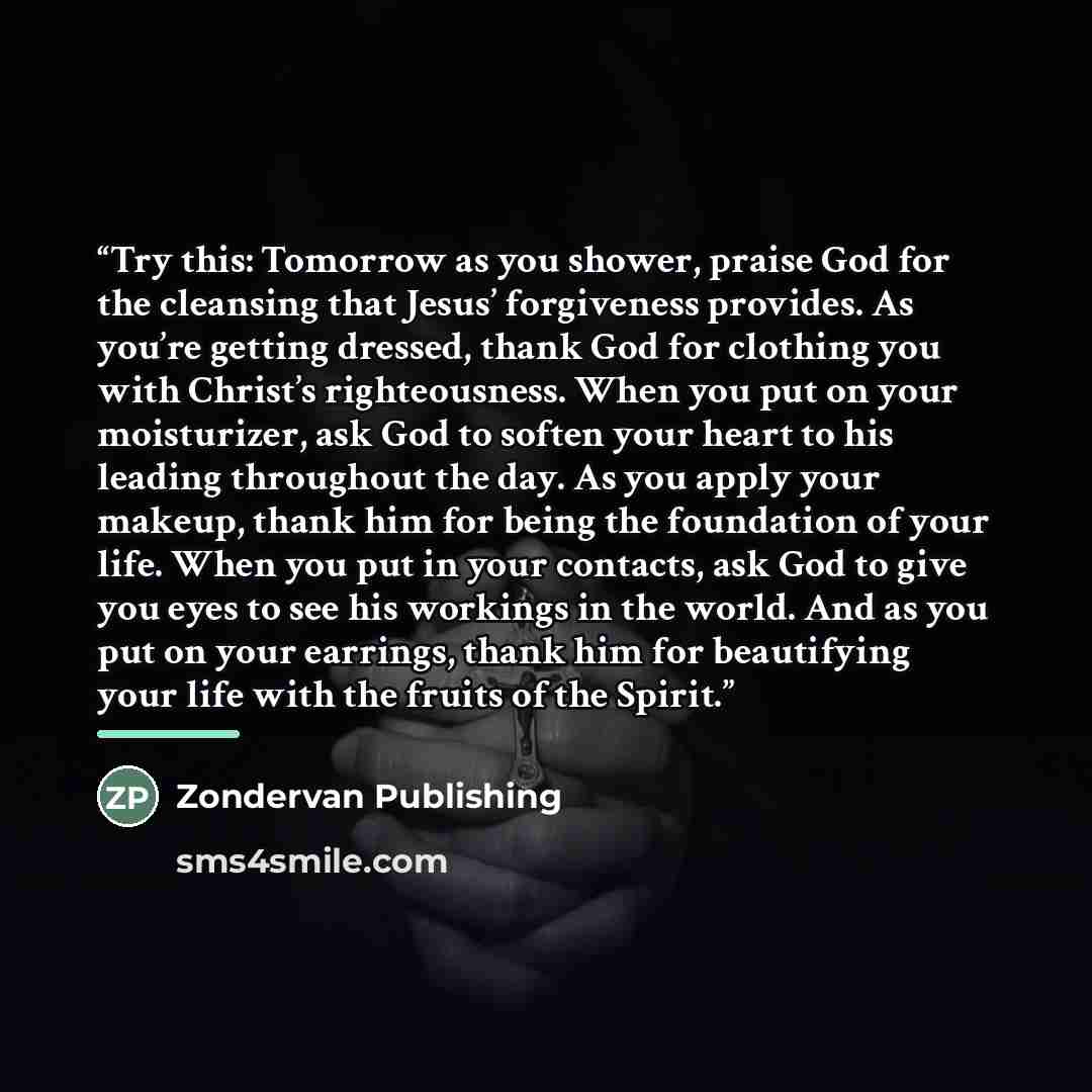 “Try this: Tomorrow as you shower, praise God for the cleansing that Jesus’ forgiveness provides. As you’re getting dressed, thank God for clothing you with Christ’s righteousness. When you put on your moisturizer, ask God to soften your heart to his leading throughout the day. As you apply your…” quote by Zondervan Publishing