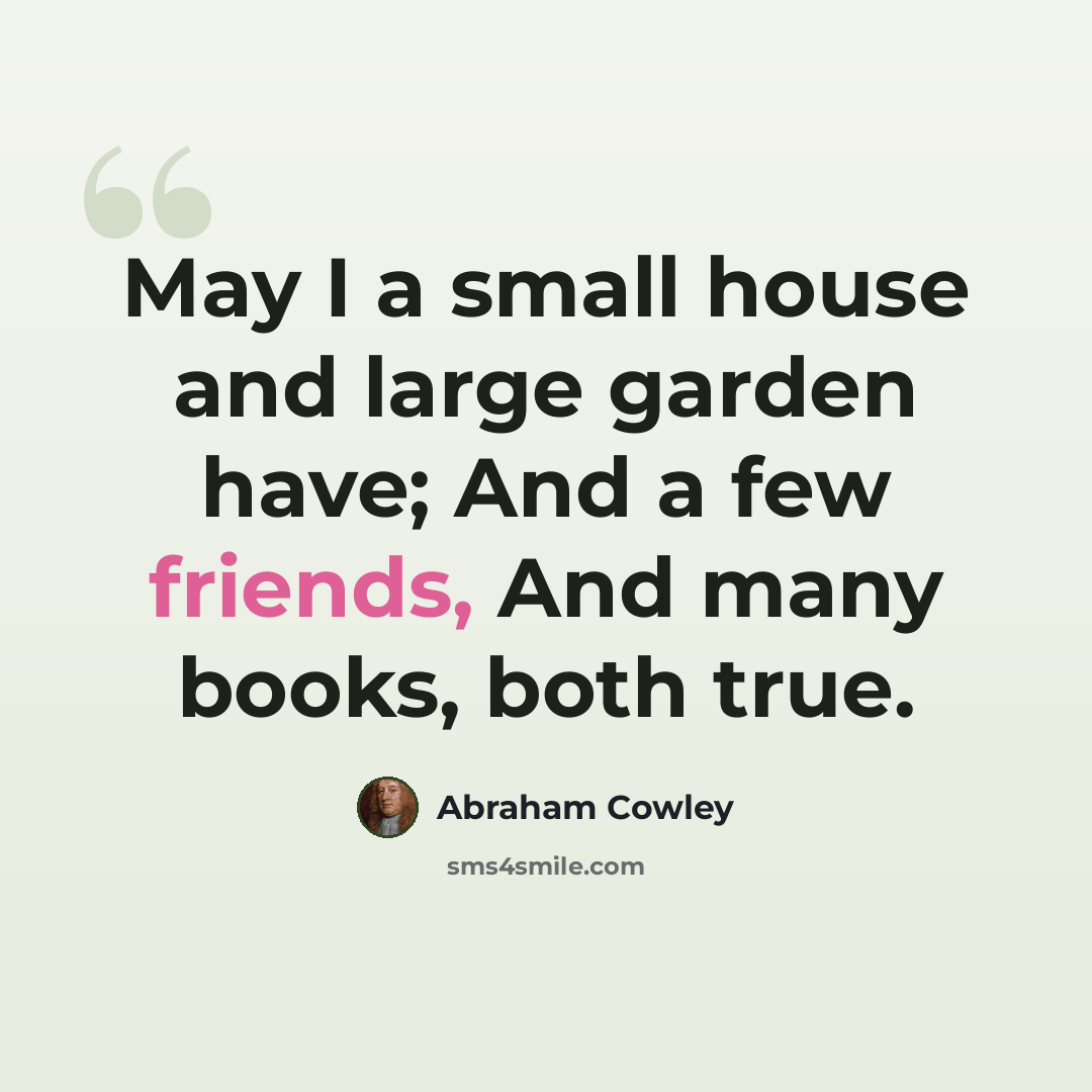 “May I a small house and large garden have; And a few friends, And many books, both true.” quote by Abraham Cowley