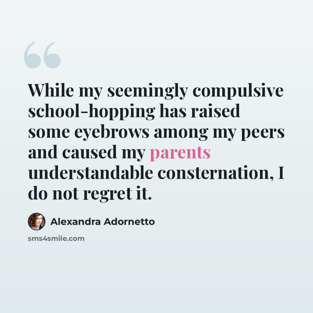 “While my seemingly compulsive school-hopping has raised some eyebrows among my peers and caused my parents understandable consternation, I do not regret it.” quote by Alexandra Adornetto