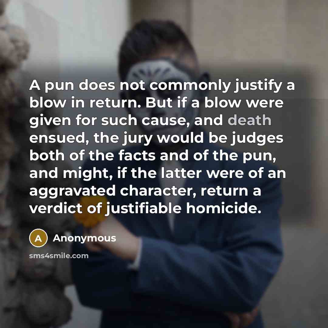 “A pun does not commonly justify a blow in return. But if a blow were given for such cause, and death ensued, the jury would be judges both of the facts and of the pun, and might, if the latter were of an aggravated character, return a verdict of justifiable homicide.” quote by Anonymous