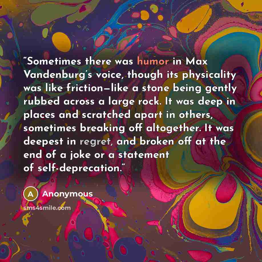 “Sometimes there was humor in Max Vandenburg’s voice, though its physicality was like friction—like a stone being gently rubbed across a large rock. It was deep in places and scratched apart in others, sometimes breaking off altogether. It was deepest in regret, and broken off at the end of a joke…” quote by Anonymous