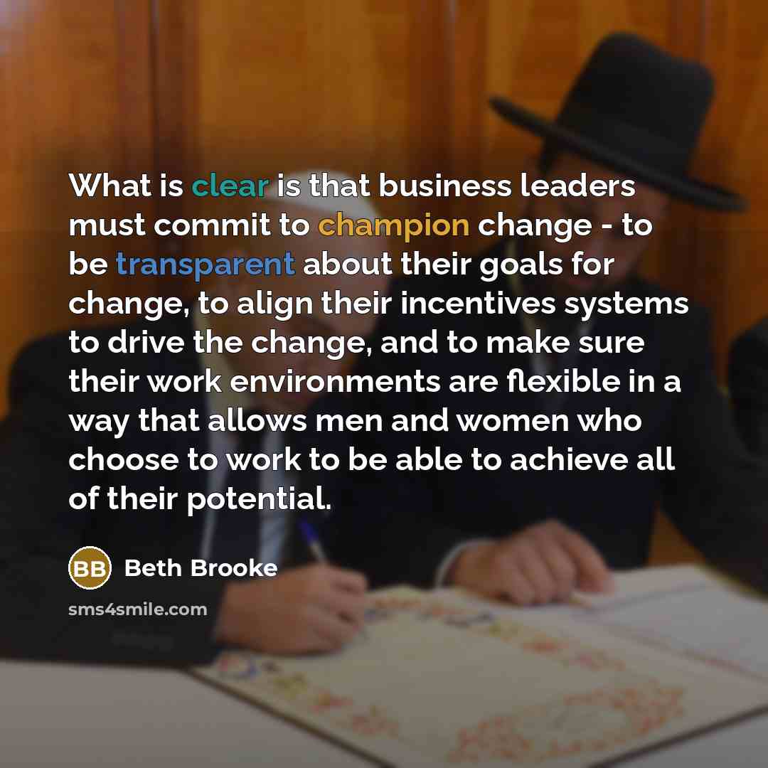 “What is clear is that business leaders must commit to champion change - to be transparent about their goals for change, to align their incentives systems to drive the change, and to make sure their work environments are flexible in a way that allows men and women who choose to work to be able to…” quote by Beth Brooke