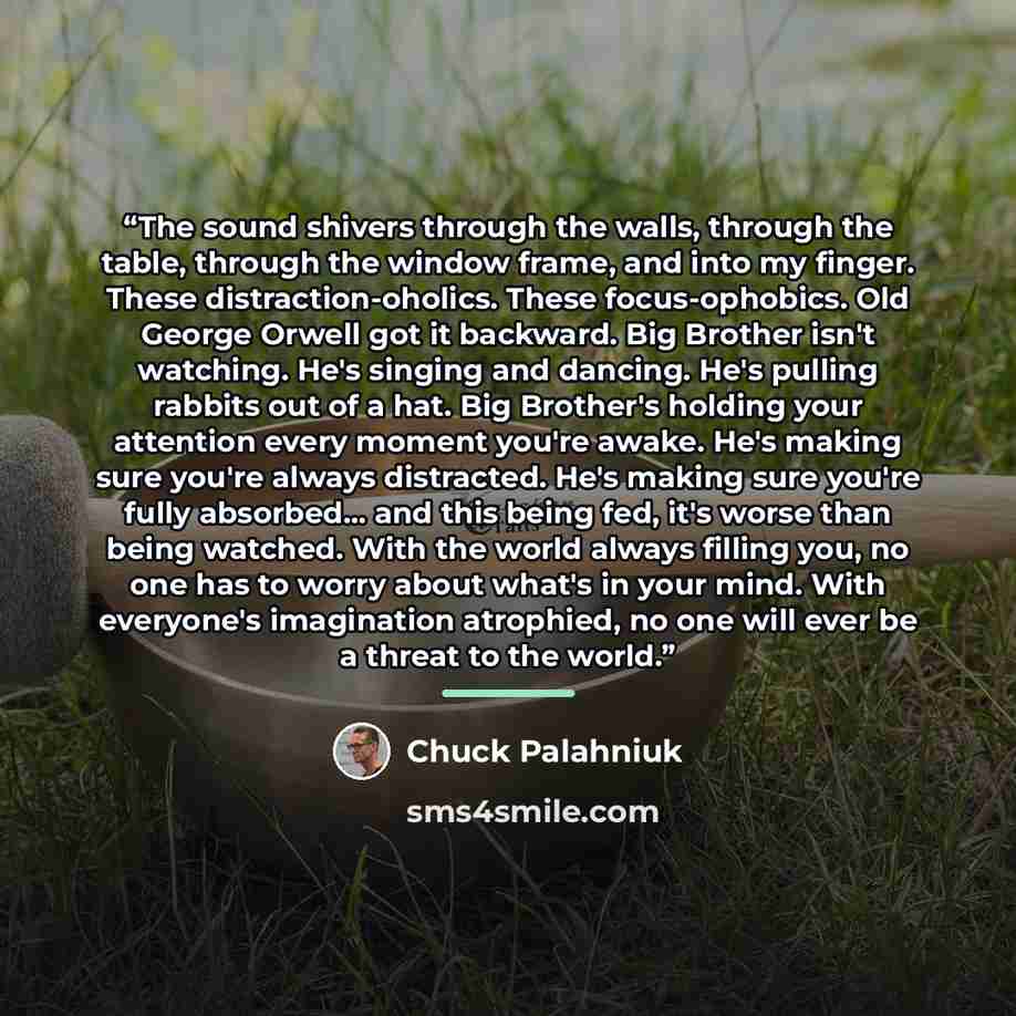 “The sound shivers through the walls, through the table, through the window frame, and into my finger. These distraction-oholics. These focus-ophobics. Old George Orwell got it backward. Big Brother isn't watching. He's singing and dancing. He's pulling rabbits out of a hat. Big Brother's holding…” quote by Chuck Palahniuk