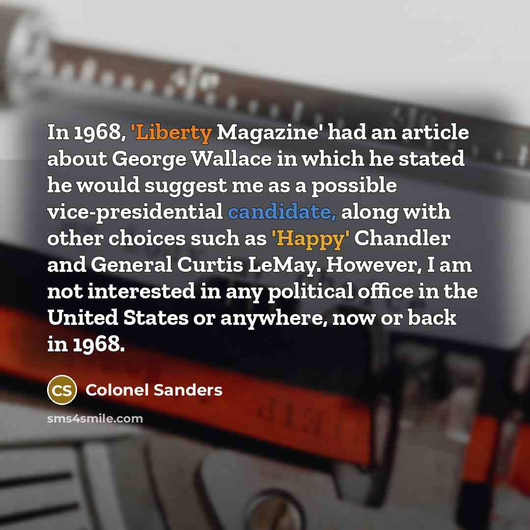 “In 1968, 'Liberty Magazine' had an article about George Wallace in which he stated he would suggest me as a possible vice-presidential candidate, along with other choices such as 'Happy' Chandler and General Curtis LeMay. However, I am not interested in any political office in the United States or…” quote by Colonel Sanders