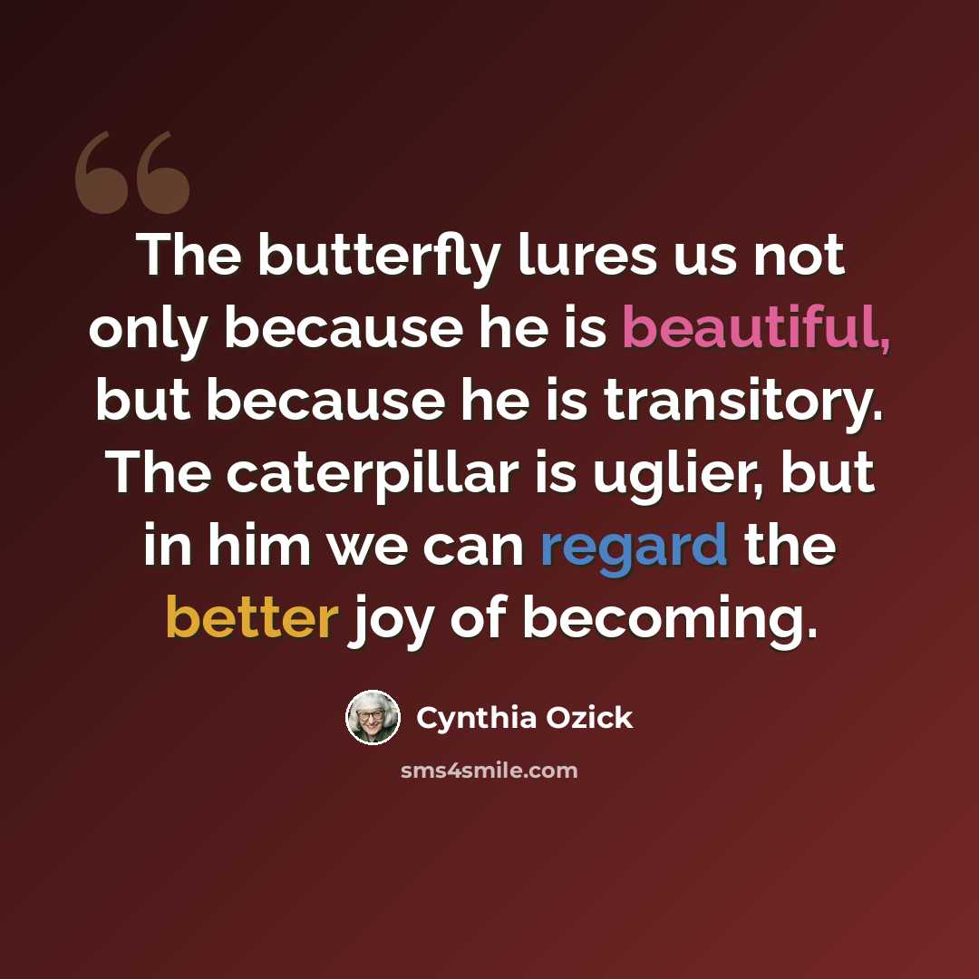 “The butterfly lures us not only because he is beautiful, but because he is transitory. The caterpillar is uglier, but in him we can regard the better joy of becoming.” quote by Cynthia Ozick