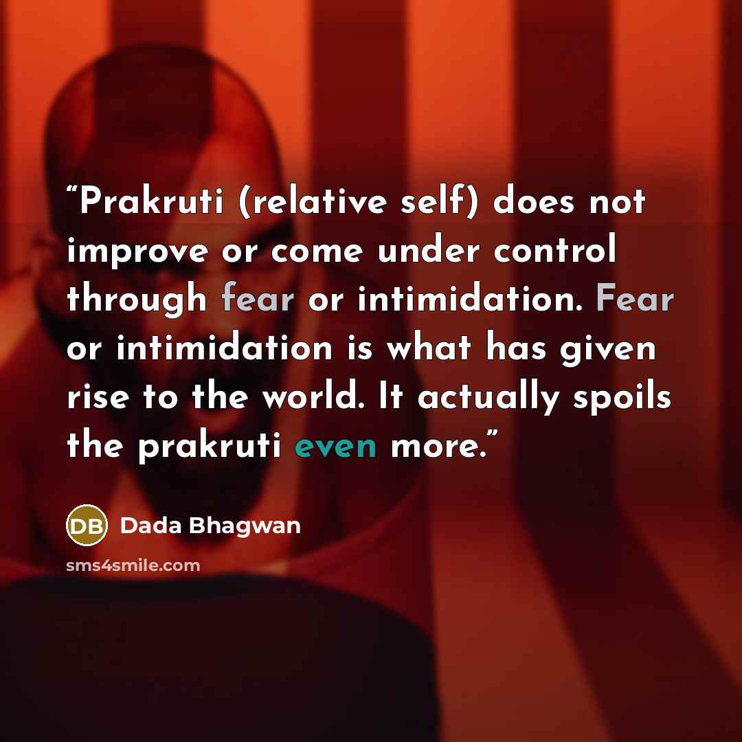 “Prakruti (relative self) does not improve or come under control through fear or intimidation. Fear or intimidation is what has given rise to the world. It actually spoils the prakruti even more.” quote by Dada Bhagwan