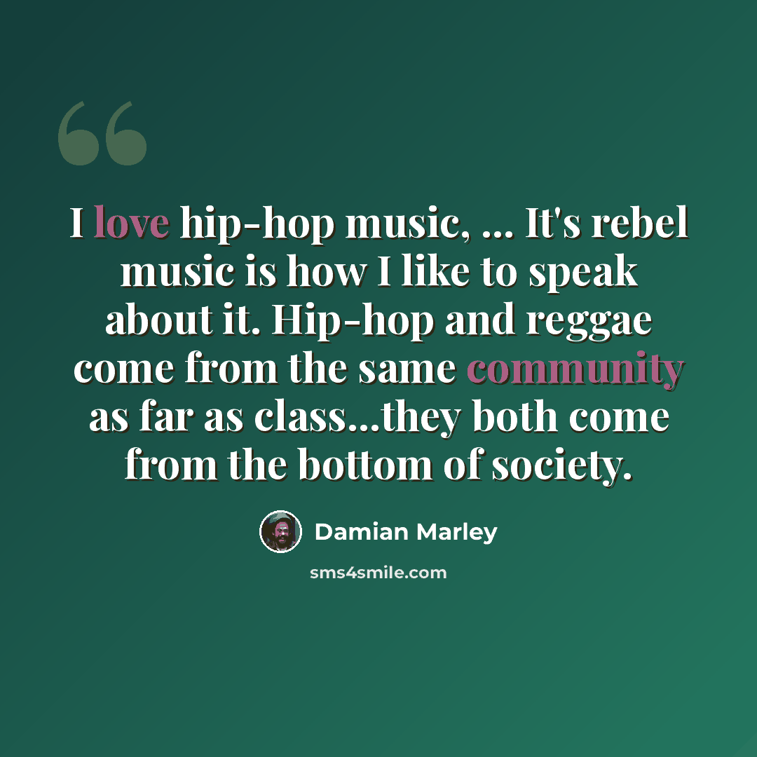 “I love hip-hop music, ... It's rebel music is how I like to speak about it. Hip-hop and reggae come from the same community as far as class...they both come from the bottom of society.” quote by Damian Marley