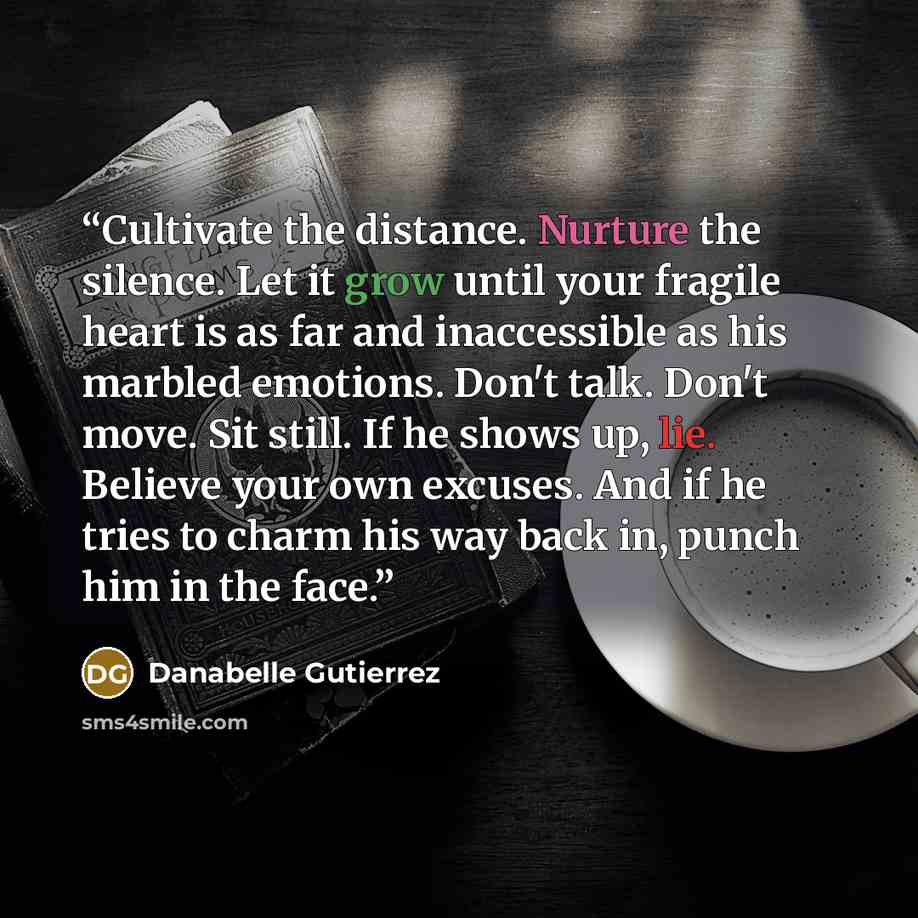 “Cultivate the distance. Nurture the silence. Let it grow until your fragile heart is as far and inaccessible as his marbled emotions. Don't talk. Don't move. Sit still. If he shows up, lie. Believe your own excuses. And if he tries to charm his way back in, punch him in the face.” quote by Danabelle Gutierrez