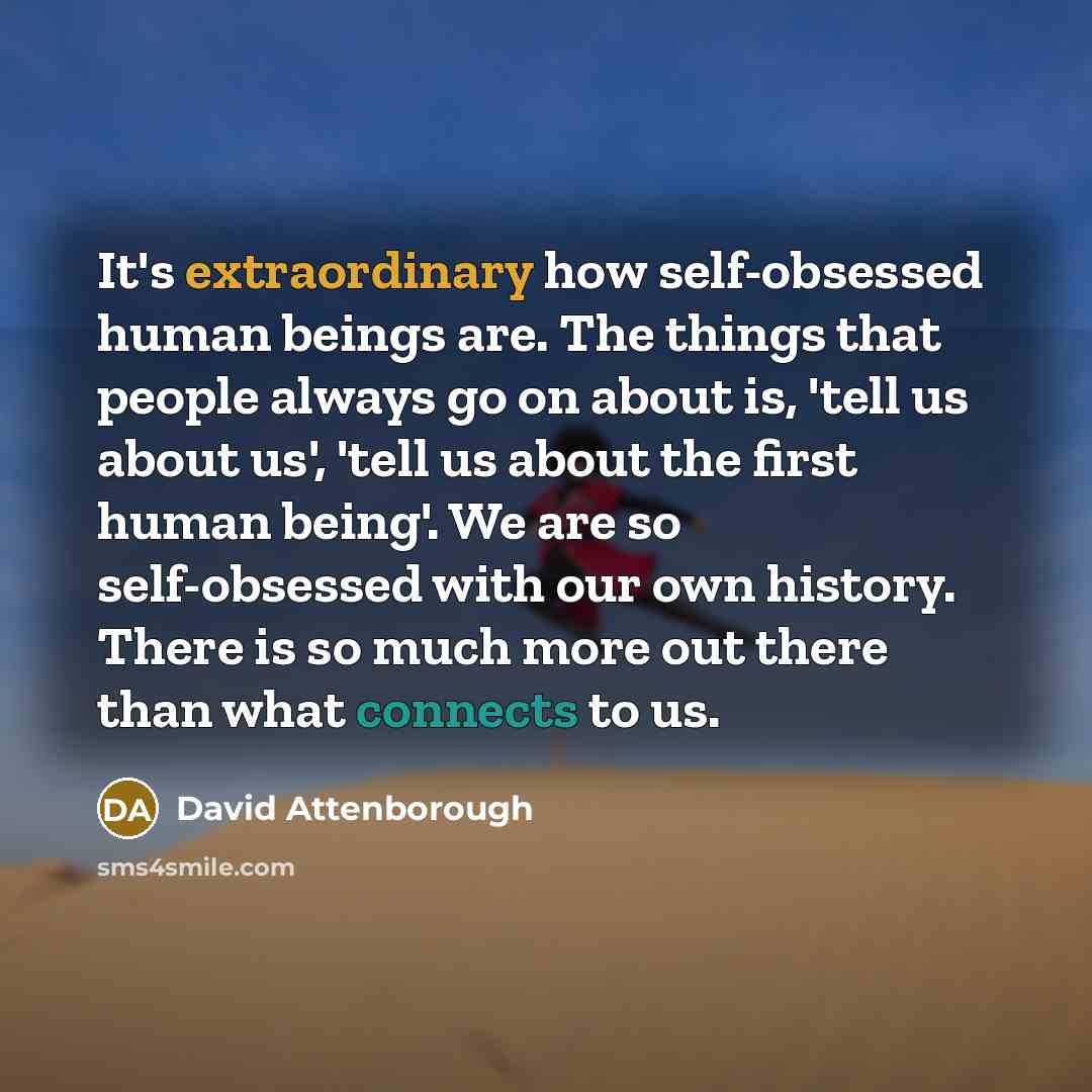 “It's extraordinary how self-obsessed human beings are. The things that people always go on about is, 'tell us about us', 'tell us about the first human being'. We are so self-obsessed with our own history. There is so much more out there than what connects to us.” quote by David Attenborough