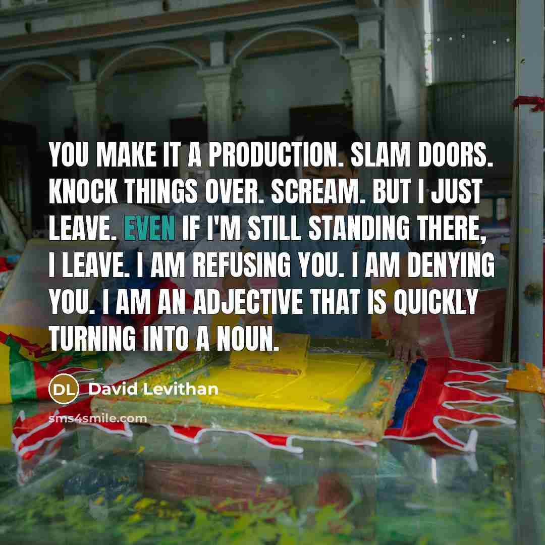 “You make it a production. Slam doors. Knock things over. Scream. But I just leave. Even if I'm still standing there, I leave. I am refusing you. I am denying you. I am an adjective that is quickly turning into a noun.” quote by David Levithan