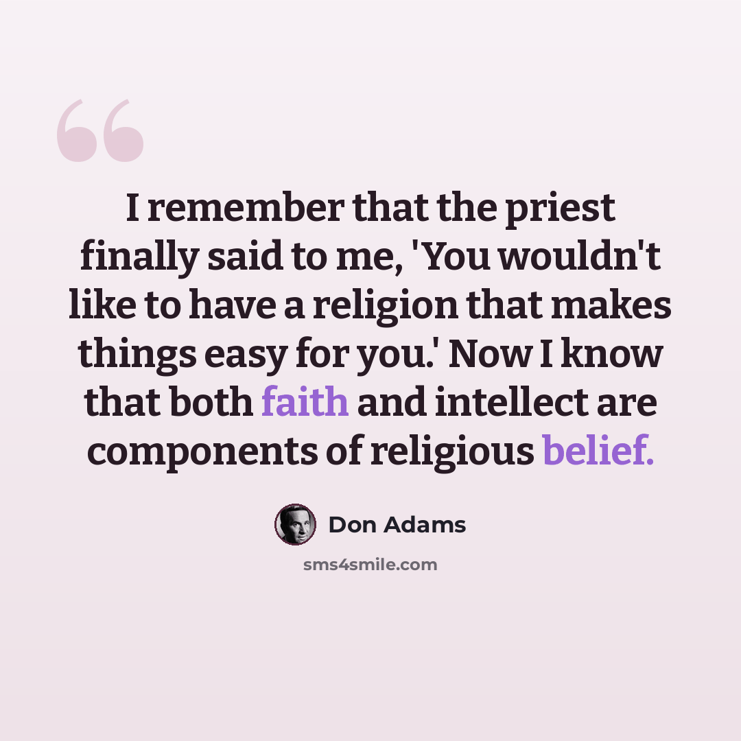 “I remember that the priest finally said to me, 'You wouldn't like to have a religion that makes things easy for you.' Now I know that both faith and intellect are components of religious belief.” quote by Don Adams