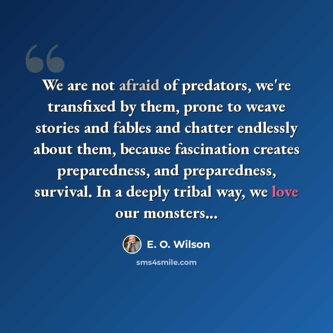 “We are not afraid of predators, we're transfixed by them, prone to weave stories and fables and chatter endlessly about them, because fascination creates preparedness, and preparedness, survival. In a deeply tribal way, we love our monsters...” quote by E. O. Wilson