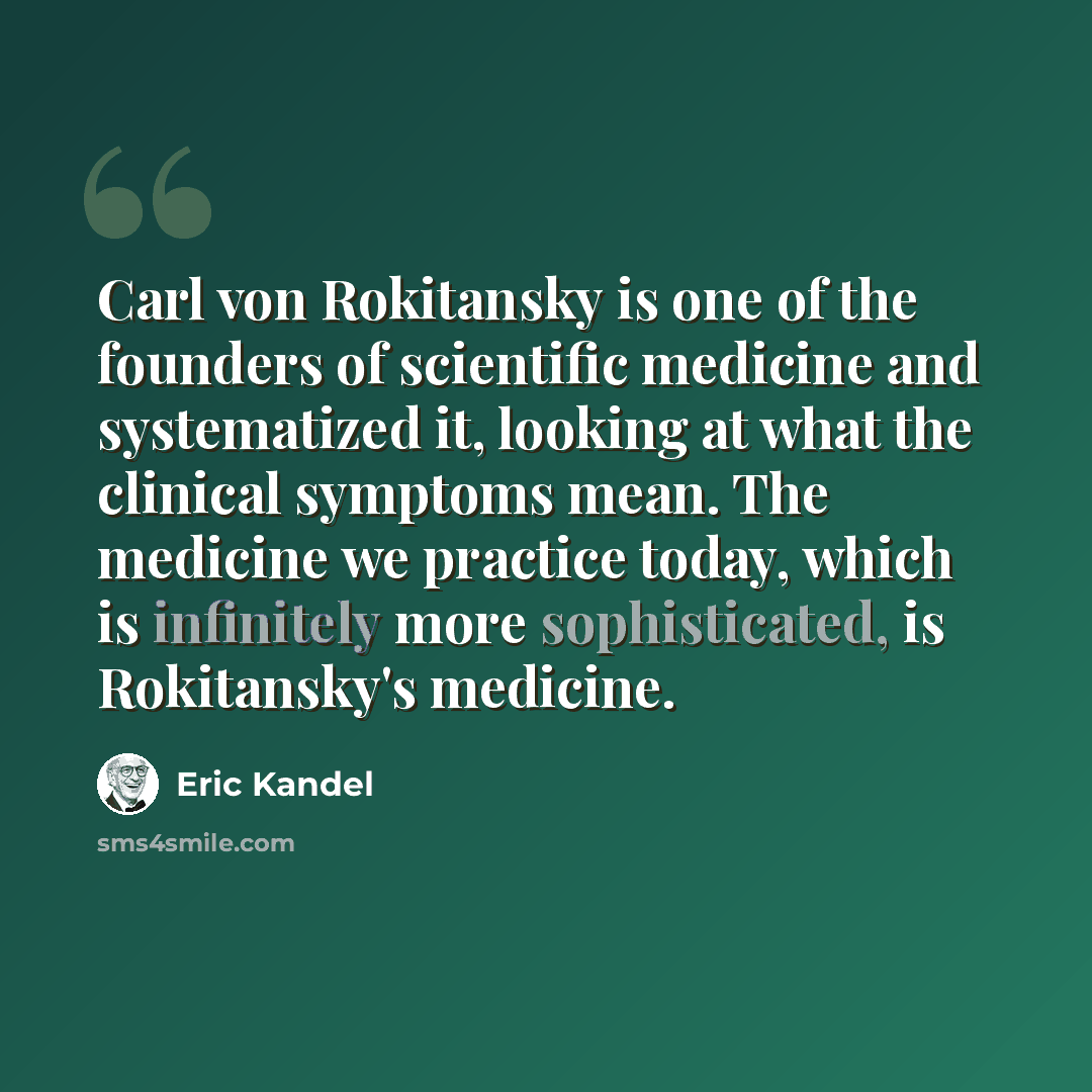 “Carl von Rokitansky is one of the founders of scientific medicine and systematized it, looking at what the clinical symptoms mean. The medicine we practice today, which is infinitely more sophisticated, is Rokitansky's medicine.” quote by Eric Kandel