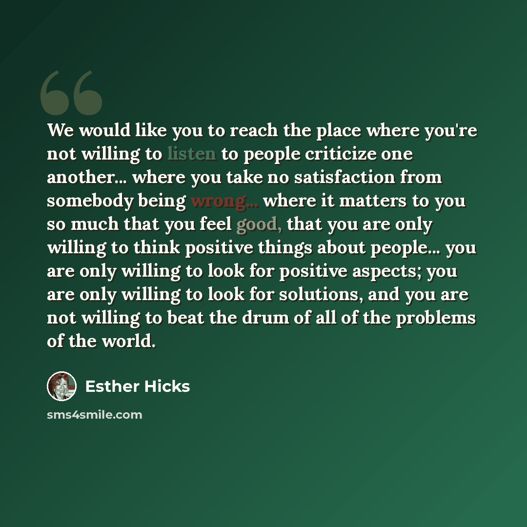 “We would like you to reach the place where you're not willing to listen to people criticize one another... where you take no satisfaction from somebody being wrong... where it matters to you so much that you feel good, that you are only willing to think positive things about people... you are only…” quote by Esther Hicks