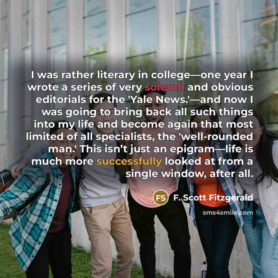 “I was rather literary in college—one year I wrote a series of very solemn and obvious editorials for the 'Yale News.'—and now I was going to bring back all such things into my life and become again that most limited of all specialists, the 'well-rounded man.' This isn’t just an epigram—life is…” quote by F. Scott Fitzgerald