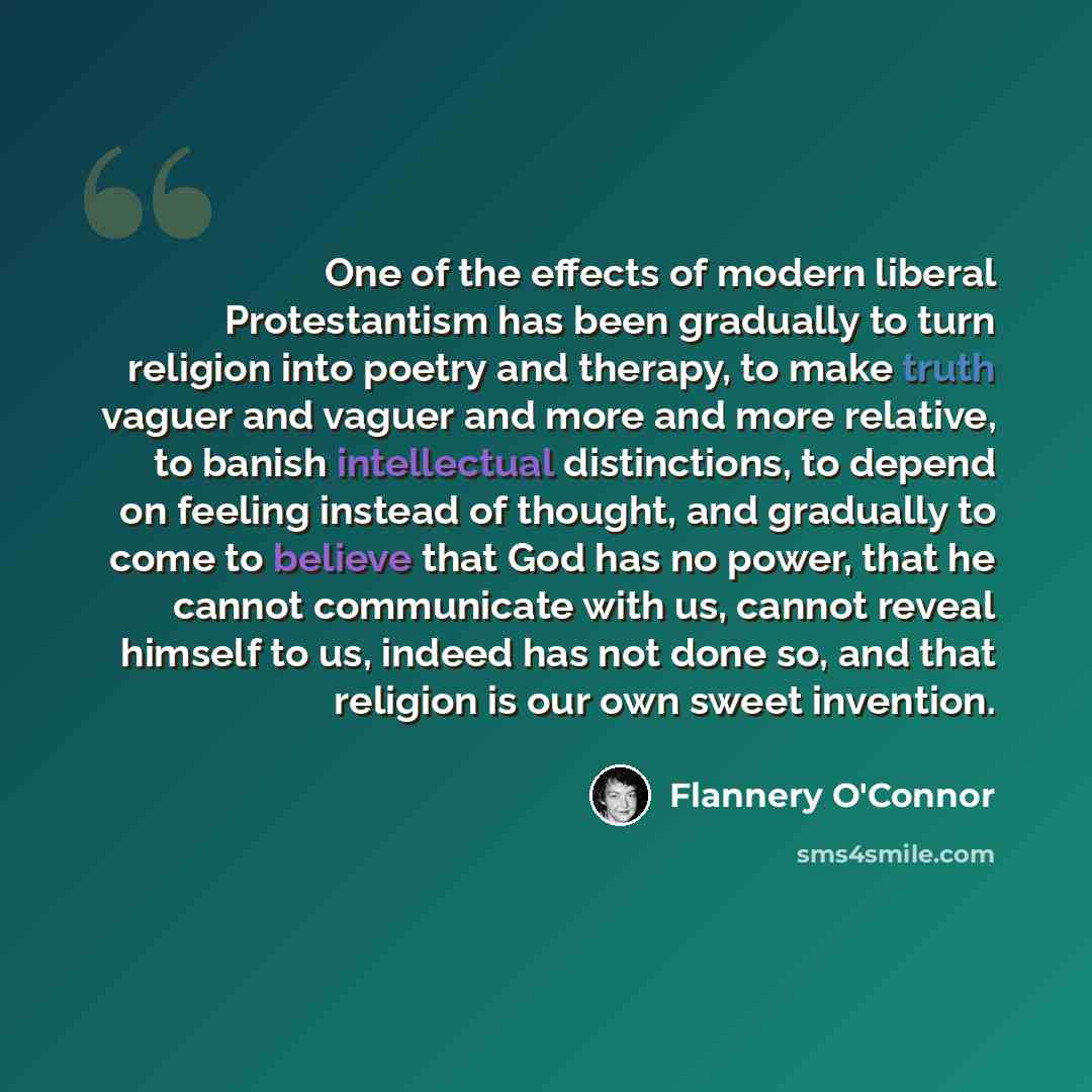 “One of the effects of modern liberal Protestantism has been gradually to turn religion into poetry and therapy, to make truth vaguer and vaguer and more and more relative, to banish intellectual distinctions, to depend on feeling instead of thought, and gradually to come to believe that God has no…” quote by Flannery O'Connor