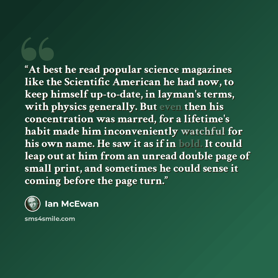 “At best he read popular science magazines like the Scientific American he had now, to keep himself up-to-date, in layman's terms, with physics generally. But even then his concentration was marred, for a lifetime's habit made him inconveniently watchful for his own name. He saw it as if in bold…” quote by Ian McEwan