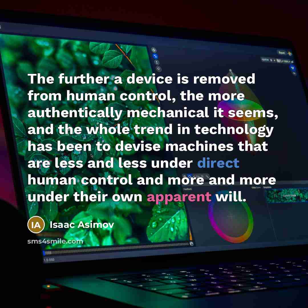 “The further a device is removed from human control, the more authentically mechanical it seems, and the whole trend in technology has been to devise machines that are less and less under direct human control and more and more under their own apparent will.” quote by Isaac Asimov