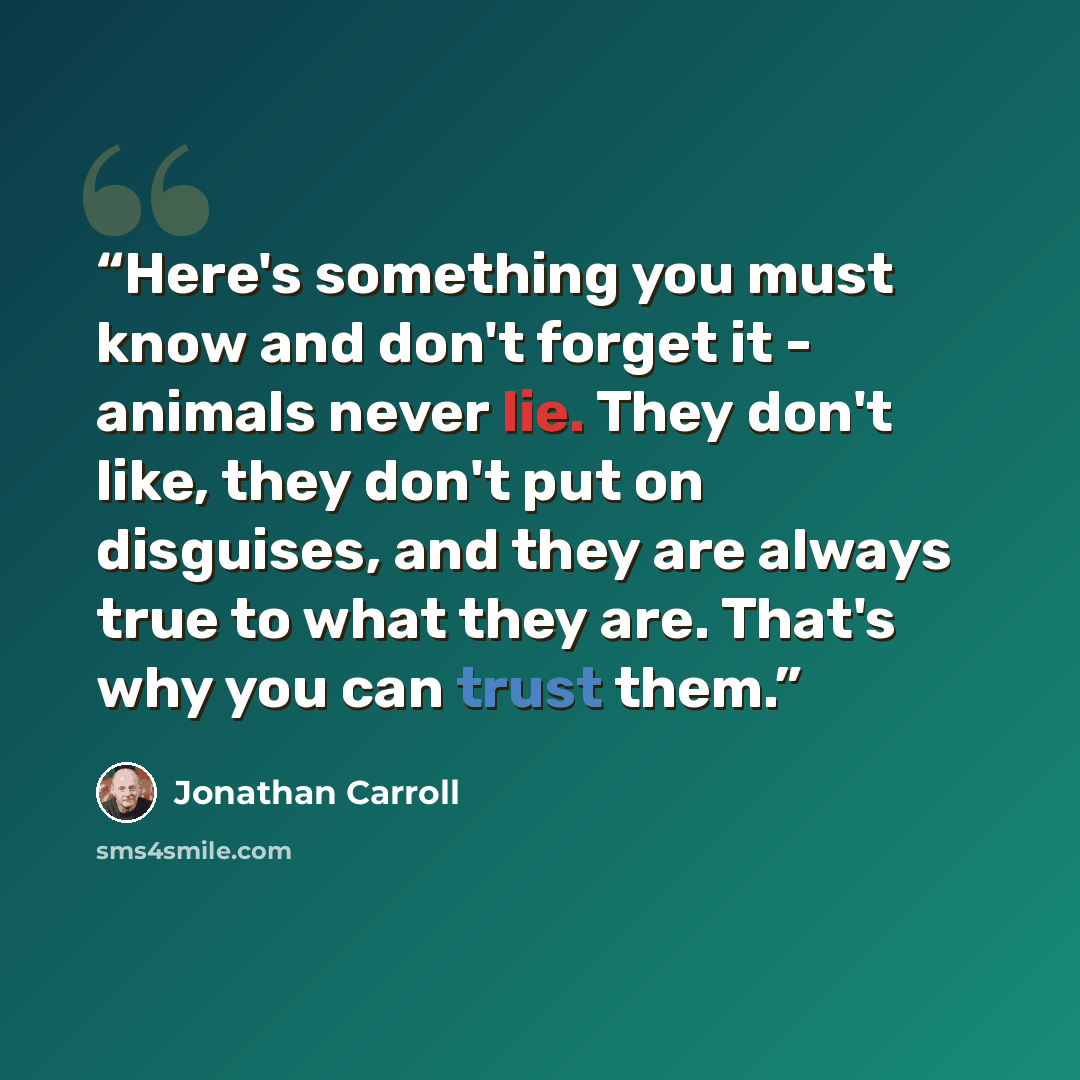 “Here's something you must know and don't forget it - animals never lie. They don't like, they don't put on disguises, and they are always true to what they are. That's why you can trust them.” quote by Jonathan Carroll