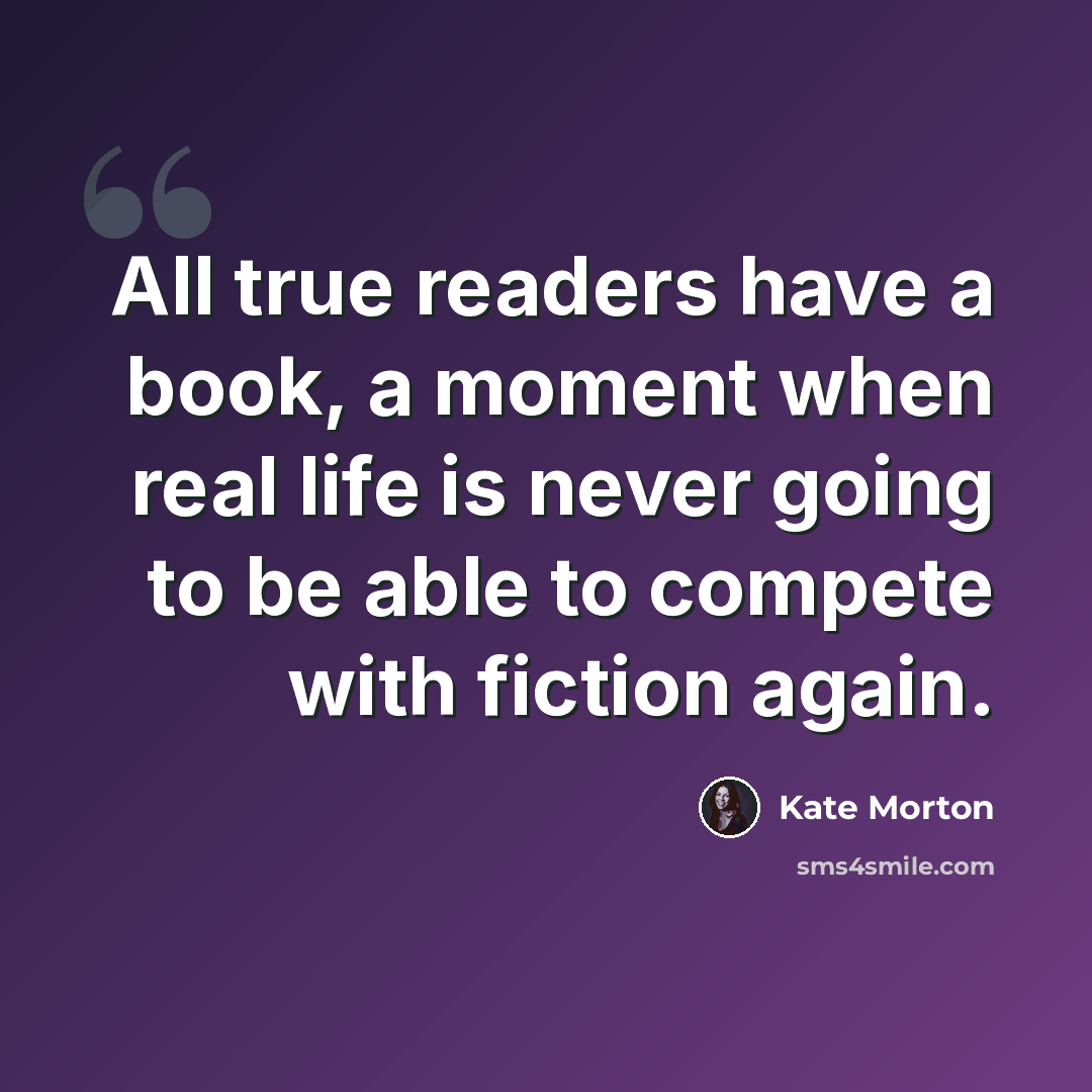 “All true readers have a book, a moment when real life is never going to be able to compete with fiction again.” quote by Kate Morton