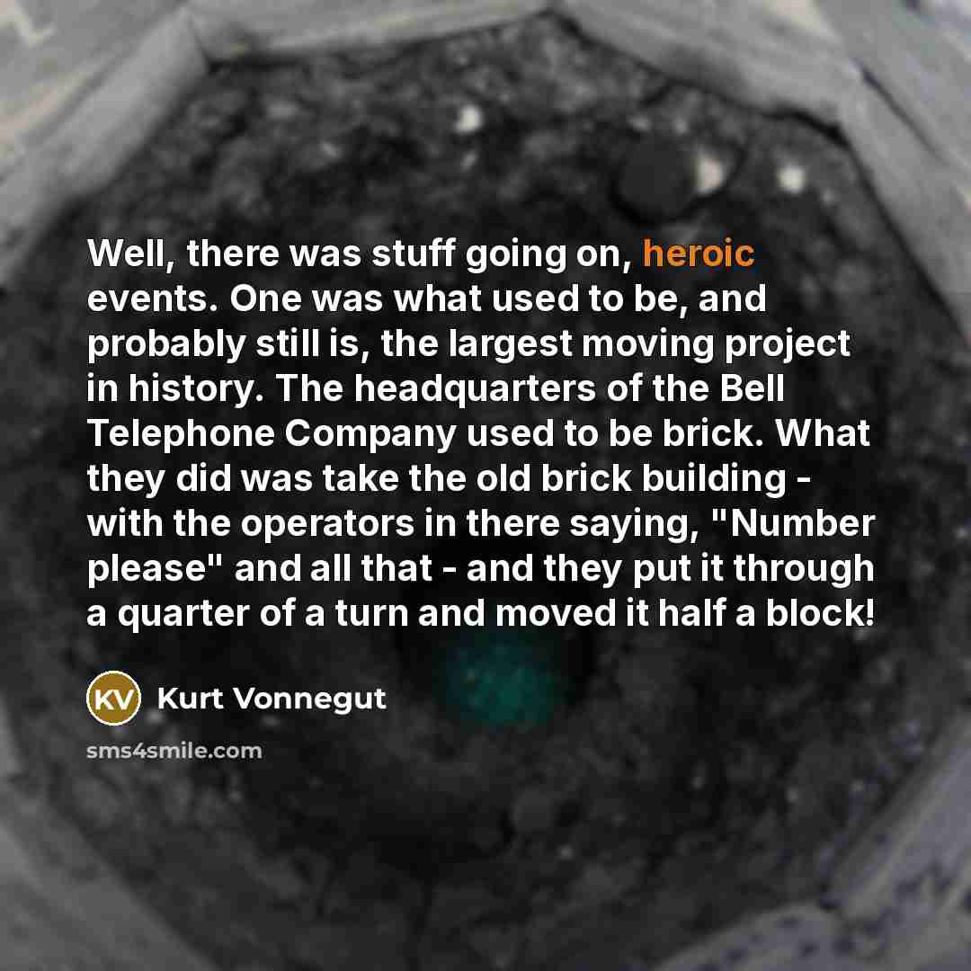 “Well, there was stuff going on, heroic events. One was what used to be, and probably still is, the largest moving project in history. The headquarters of the Bell Telephone Company used to be brick. What they did was take the old brick building - with the operators in there saying, "Number please"…” quote by Kurt Vonnegut