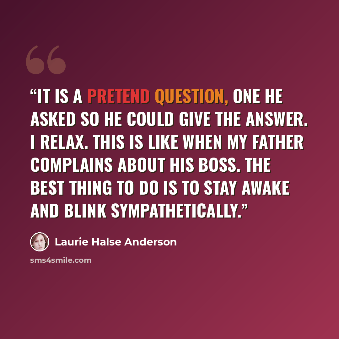 “It is a pretend question, one he asked so he could give the answer. I relax. This is like when my father complains about his boss. The best thing to do is to stay awake and blink sympathetically.” quote by Laurie Halse Anderson