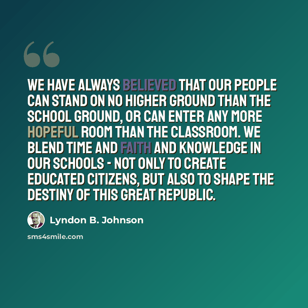 “We have always believed that our people can stand on no higher ground than the school ground, or can enter any more hopeful room than the classroom. We blend time and faith and knowledge in our schools - not only to create educated citizens, but also to shape the destiny of this great Republic.” quote by Lyndon B. Johnson