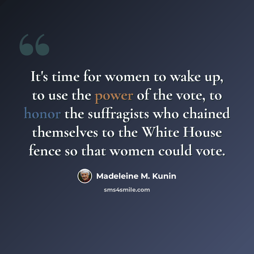 “It's time for women to wake up, to use the power of the vote, to honor the suffragists who chained themselves to the White House fence so that women could vote.” quote by Madeleine M. Kunin