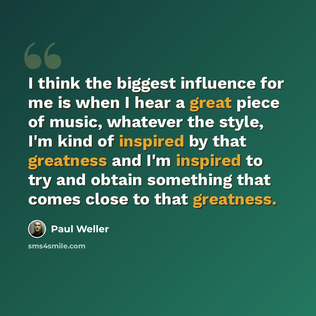 “I think the biggest influence for me is when I hear a great piece of music, whatever the style, I'm kind of inspired by that greatness and I'm inspired to try and obtain something that comes close to that greatness.” quote by Paul Weller
