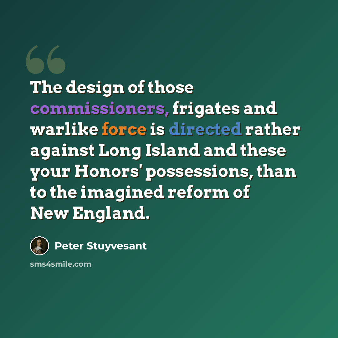 “The design of those commissioners, frigates and warlike force is directed rather against Long Island and these your Honors' possessions, than to the imagined reform of New England.” quote by Peter Stuyvesant
