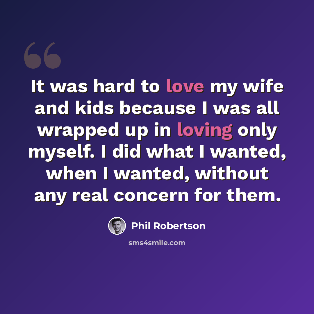 “It was hard to love my wife and kids because I was all wrapped up in loving only myself. I did what I wanted, when I wanted, without any real concern for them.” quote by Phil Robertson