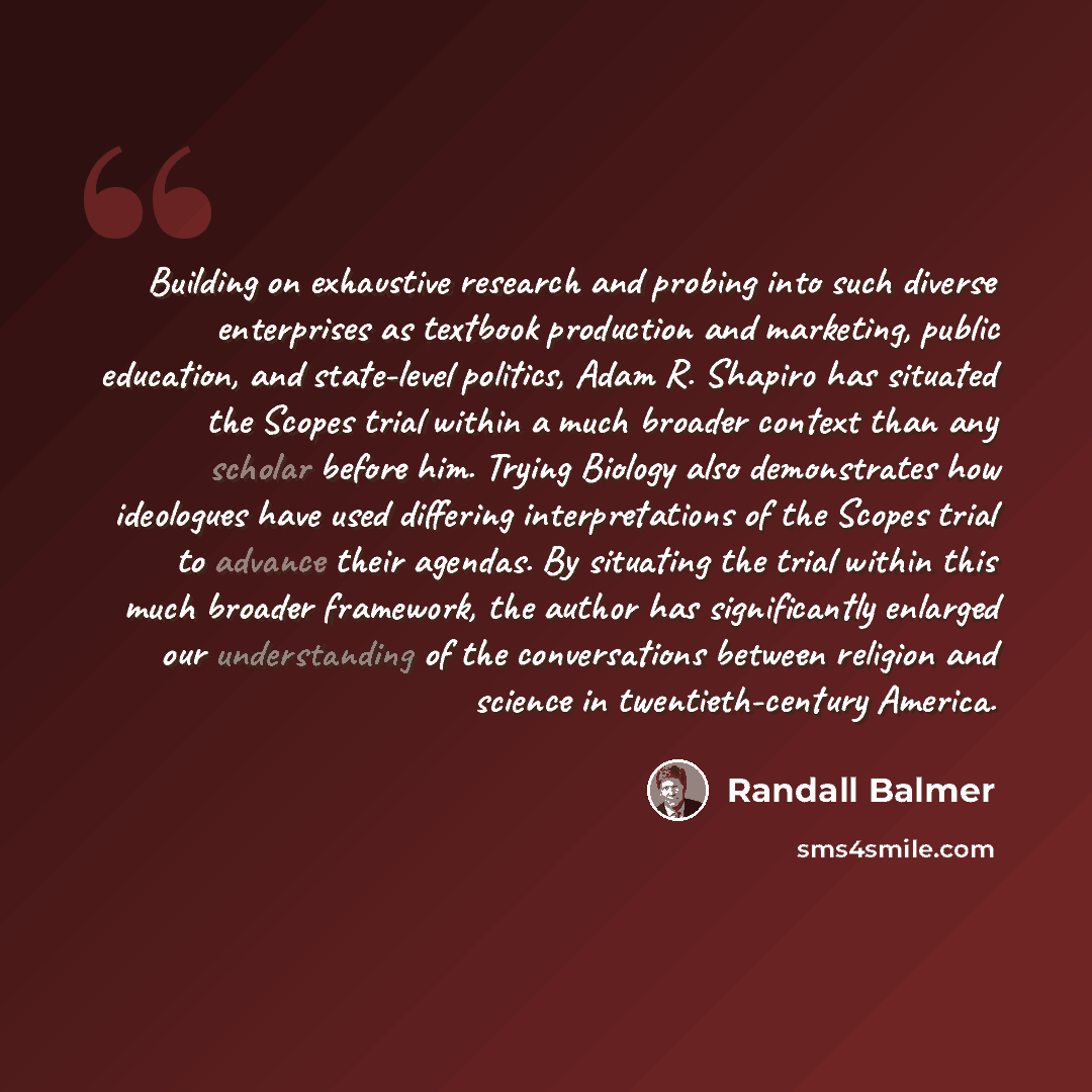 “Building on exhaustive research and probing into such diverse enterprises as textbook production and marketing, public education, and state-level politics, Adam R. Shapiro has situated the Scopes trial within a much broader context than any scholar before him. Trying Biology also demonstrates how…” quote by Randall Balmer