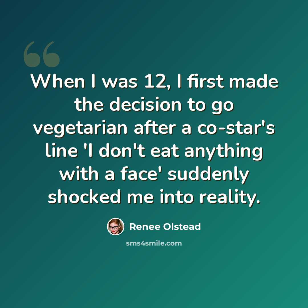 “When I was 12, I first made the decision to go vegetarian after a co-star's line 'I don't eat anything with a face' suddenly shocked me into reality.” quote by Renee Olstead