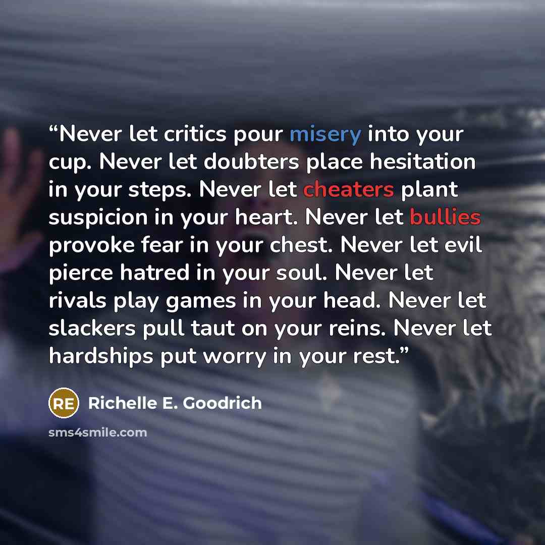 “Never let critics pour misery into your cup. Never let doubters place hesitation in your steps. Never let cheaters plant suspicion in your heart. Never let bullies provoke fear in your chest. Never let evil pierce hatred in your soul. Never let rivals play games in your head. Never let slackers…” quote by Richelle E. Goodrich