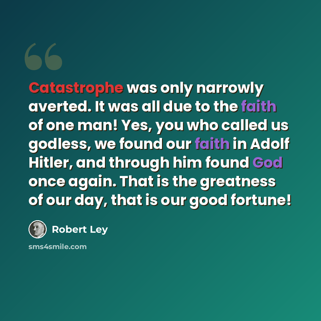 “Catastrophe was only narrowly averted. It was all due to the faith of one man! Yes, you who called us godless, we found our faith in Adolf Hitler, and through him found God once again. That is the greatness of our day, that is our good fortune!” quote by Robert Ley