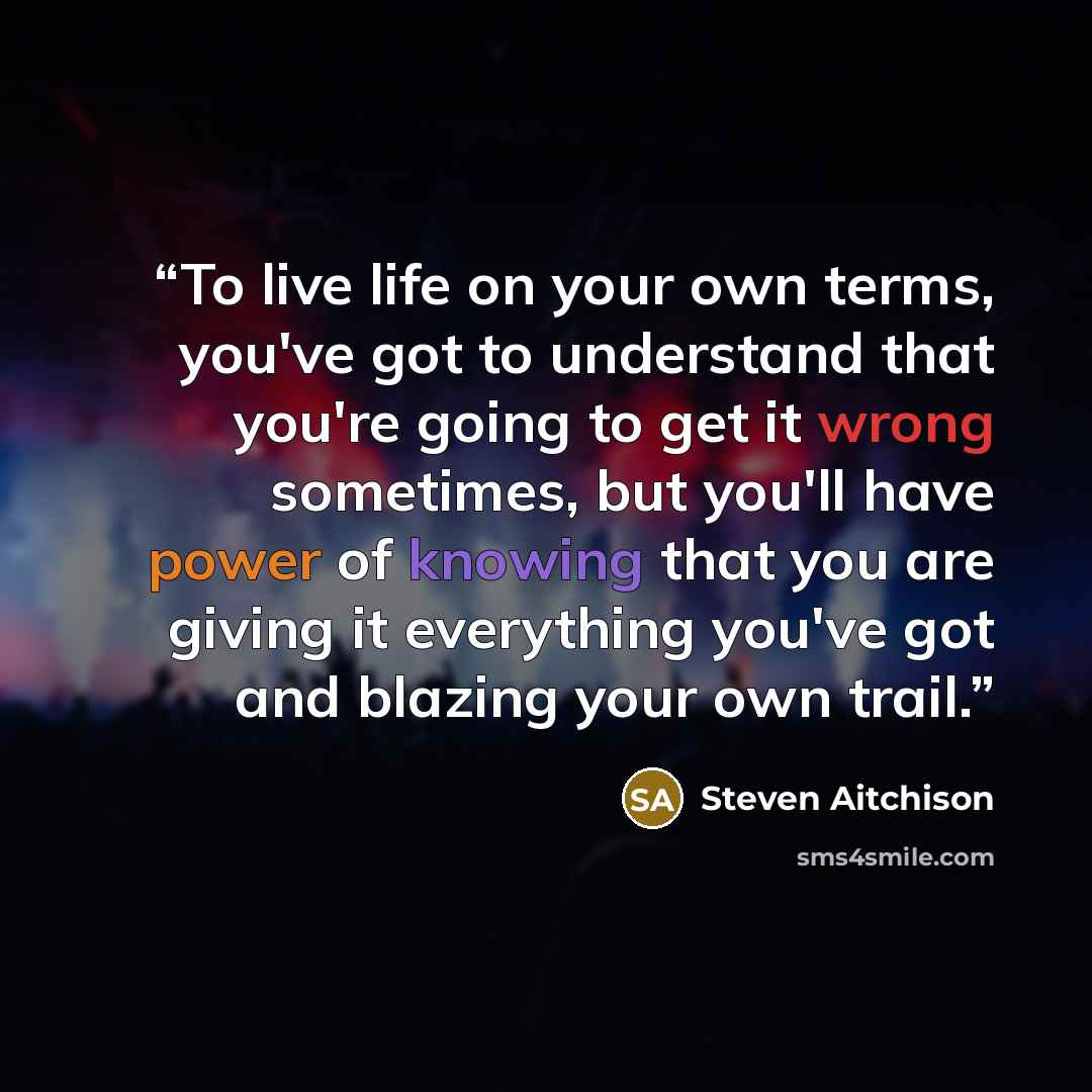 “To live life on your own terms, you've got to understand that you're going to get it wrong sometimes, but you'll have power of knowing that you are giving it everything you've got and blazing your own trail.” quote by Steven Aitchison