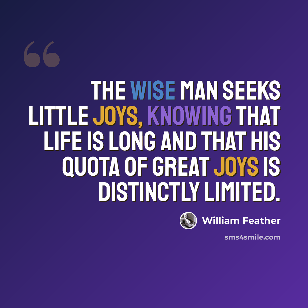 “The wise man seeks little joys, knowing that life is long and that his quota of great joys is distinctly limited.” quote by William Feather