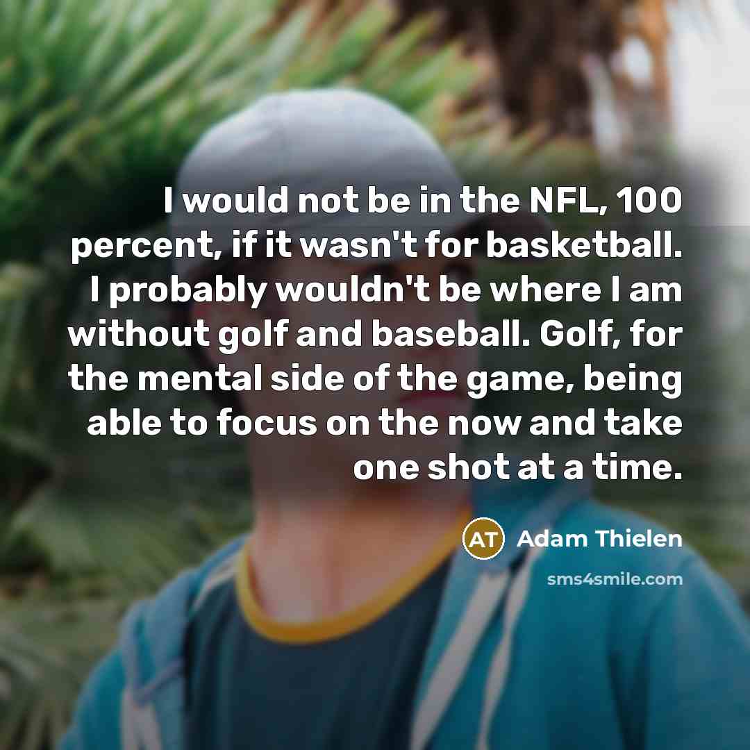 “I would not be in the NFL, 100 percent, if it wasn't for basketball. I probably wouldn't be where I am without golf and baseball. Golf, for the mental side of the game, being able to focus on the now and take one shot at a time.” quote by Adam Thielen