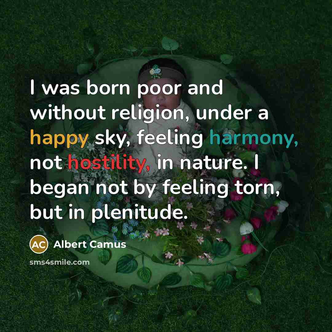 “I was born poor and without religion, under a happy sky, feeling harmony, not hostility, in nature. I began not by feeling torn, but in plenitude.” quote by Albert Camus