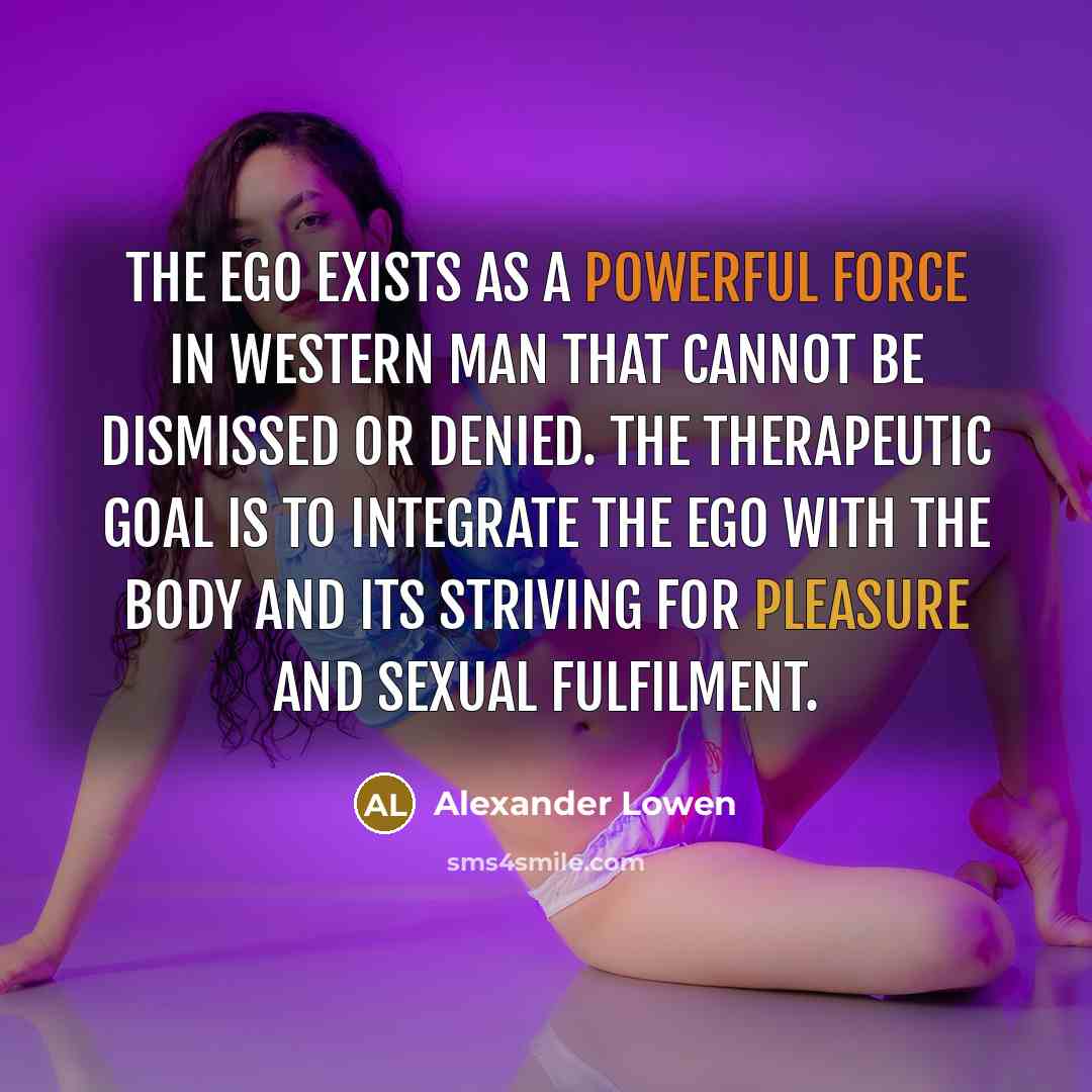“The ego exists as a powerful force in Western man that cannot be dismissed or denied. The therapeutic goal is to integrate the ego with the body and its striving for pleasure and sexual fulfilment.” quote by Alexander Lowen