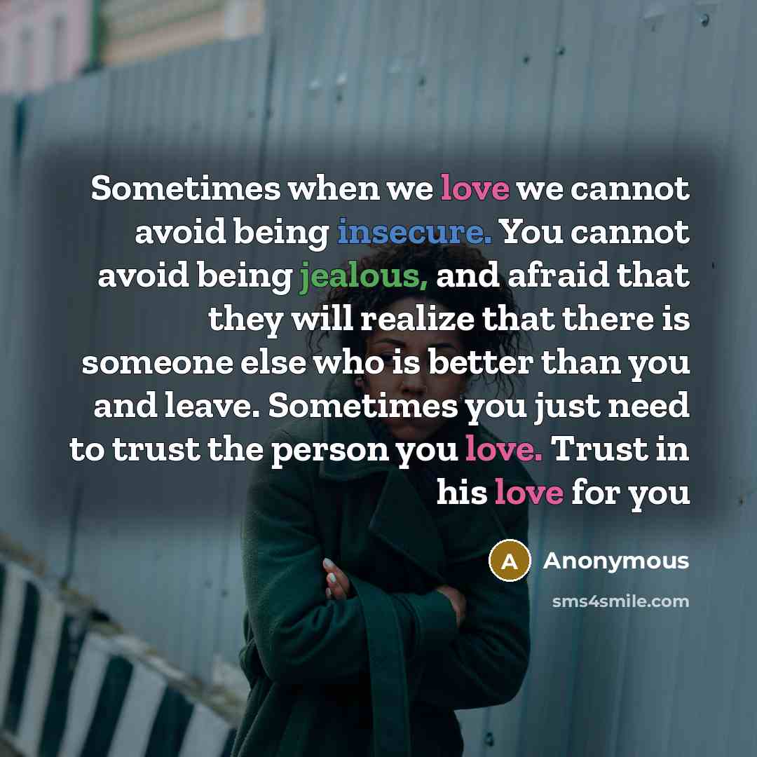“Sometimes when we love we cannot avoid being insecure. You cannot avoid being jealous, and afraid that they will realize that there is someone else who is better than you and leave. Sometimes you just need to trust the person you love. Trust in his love for you” quote by Anonymous